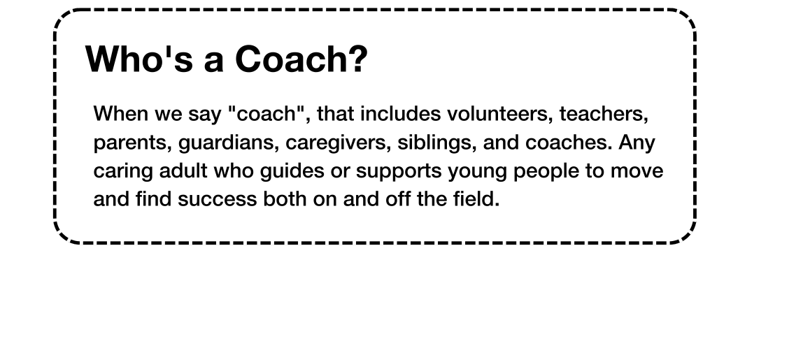 Whos a Coach When we say coach, that includes volunteers, teachers, parents, guardians, caregivers, siblings, and coaches. Any caring adult who guides or supports young people to move and find su